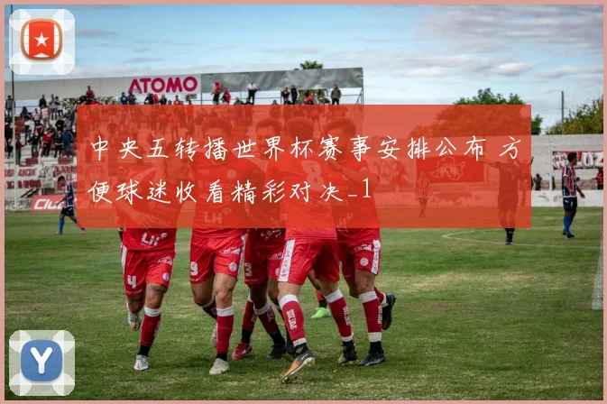 中央五转播世界杯赛事安排公布 方便球迷收看精彩对决_1
