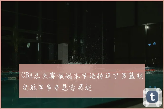 CBA总决赛激战末节逆转辽宁男篮锁定冠军争夺悬念再起