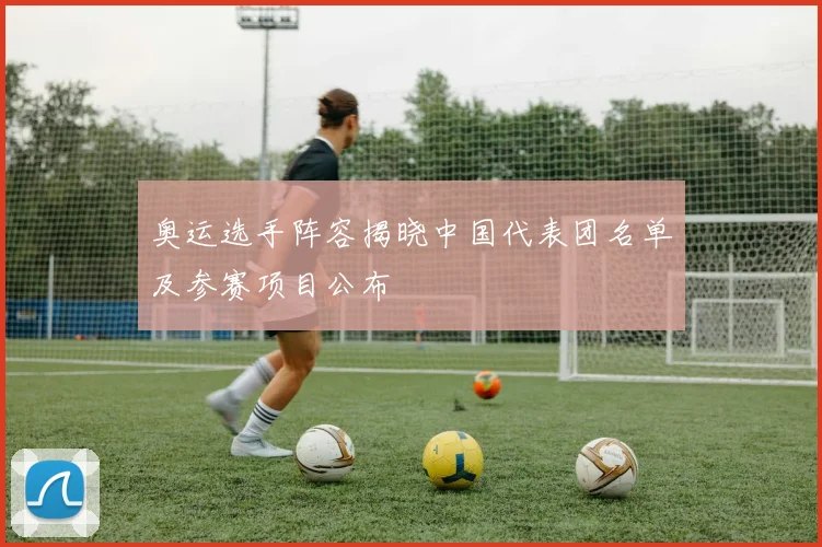 奥运选手阵容揭晓中国代表团名单及参赛项目公布