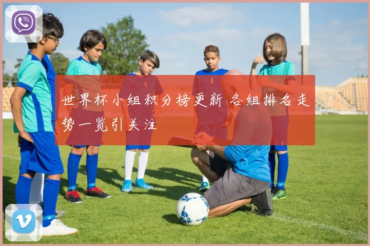世界杯小组积分榜更新 各组排名走势一览引关注