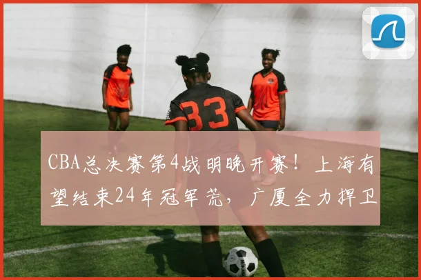 CBA总决赛第4战明晚开赛！上海有望结束24年冠军荒，广厦全力捍卫主场