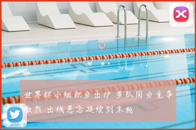 世界杯小组积分出炉 多队同分竞争激烈 出线悬念延续到末轮